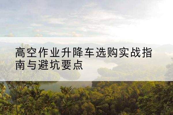 黄陂升降车怎么选-高空作业升降车选购实战指南与避坑要点