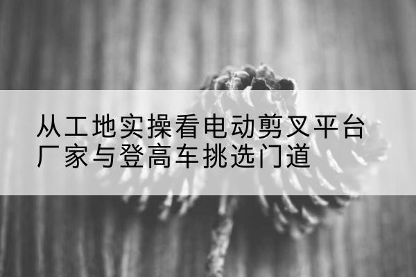 黄陂电动剪叉升降平台厂家-从工地实操看电动剪叉平台厂家与登高车挑选门道