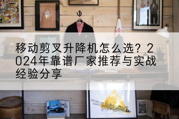 黄陂升降平台厂家推荐-移动剪叉升降机怎么选?2024年靠谱厂家推荐与实战经验分享