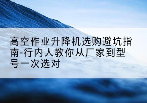 黄陂升降平台厂家-高空作业升降机选购避坑指南-行内人教你从厂家到型号一次选对