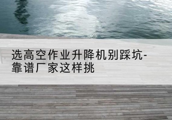 黄陂剪叉式升降机厂家-选高空作业升降机别踩坑-靠谱厂家这样挑