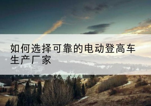 黄陂电动登高车厂家-如何选择可靠的电动登高车生产厂家