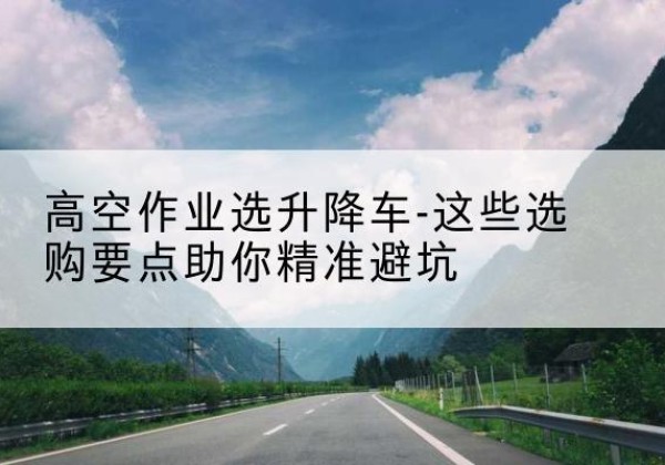 黄陂升降车厂家-高空作业选升降车-这些选购要点助你*避坑