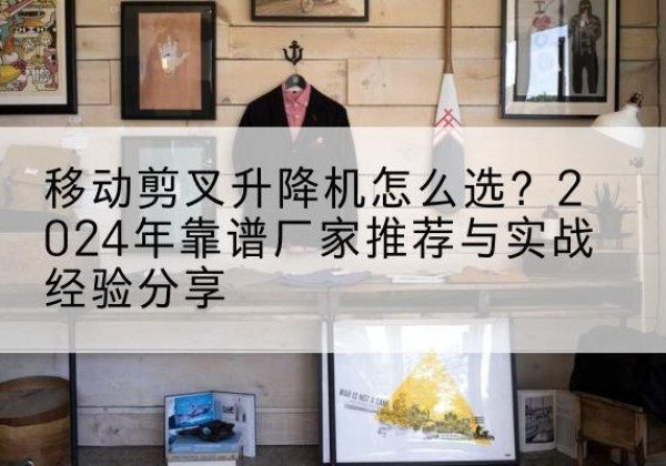 黄陂升降平台厂家推荐-移动剪叉升降机怎么选？2024年靠谱厂家推荐与实战经验分享