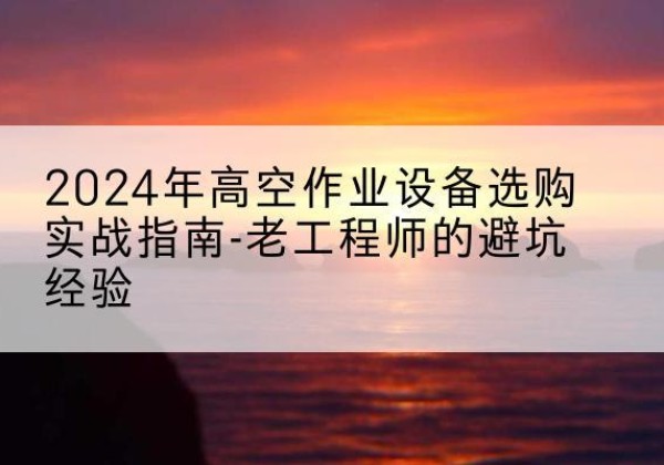 黄陂高空作业升降机厂家推荐-2024年高空作业设备选购实战指南-老工程师的避坑经验