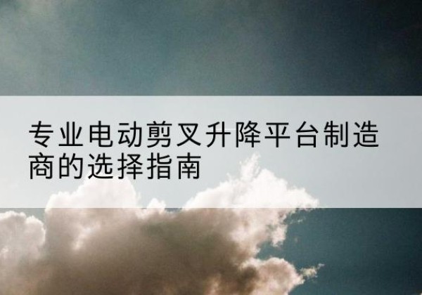 黄陂电动剪叉升降平台厂家-专业电动剪叉升降平台制造商的选择指南